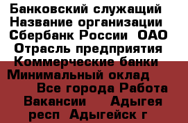 Банковский служащий › Название организации ­ Сбербанк России, ОАО › Отрасль предприятия ­ Коммерческие банки › Минимальный оклад ­ 14 000 - Все города Работа » Вакансии   . Адыгея респ.,Адыгейск г.